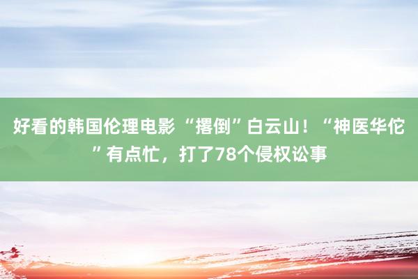 好看的韩国伦理电影 “撂倒”白云山！“神医华佗”有点忙，打了78个侵权讼事