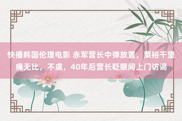 快播韩国伦理电影 赤军营长中弹放置，粟裕千里痛无比，不虞，40年后营长眨眼间上门访谒