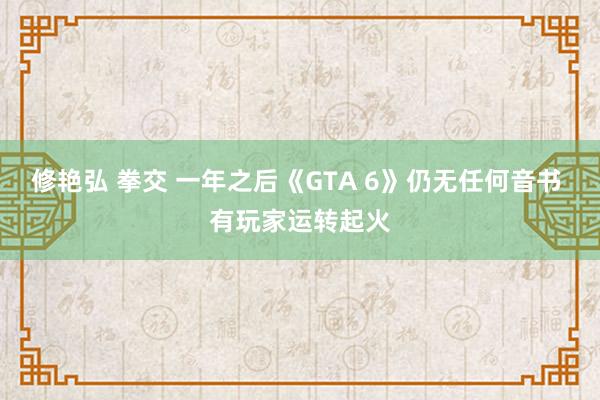 修艳弘 拳交 一年之后《GTA 6》仍无任何音书 有玩家运转起火