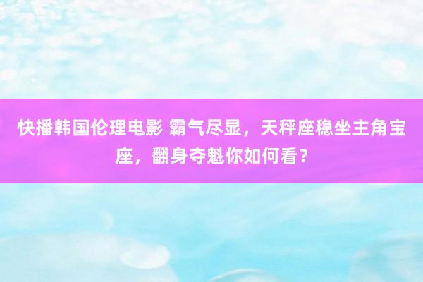 快播韩国伦理电影 霸气尽显，天秤座稳坐主角宝座，翻身夺魁你如何看？