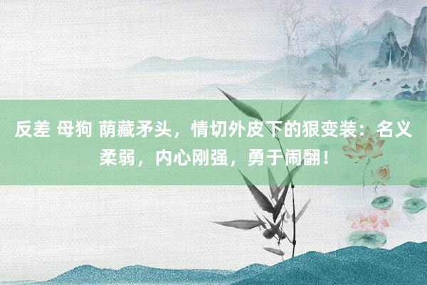 反差 母狗 荫藏矛头，情切外皮下的狠变装：名义柔弱，内心刚强，勇于闹翻！