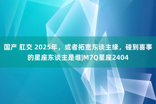 国产 肛交 2025年，或者拓宽东谈主缘，碰到喜事的星座东谈主是谁|M7Q星座2404