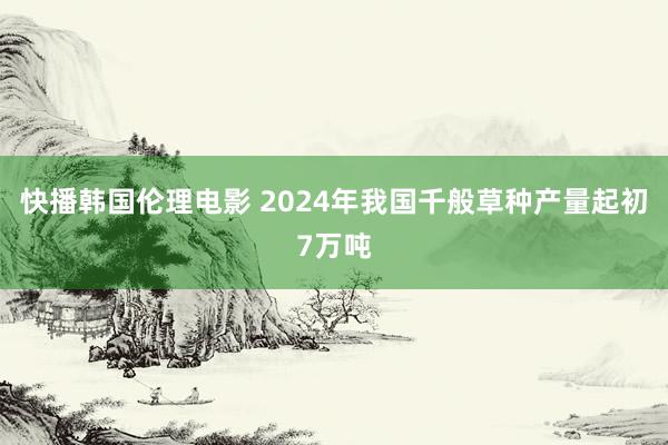 快播韩国伦理电影 2024年我国千般草种产量起初7万吨