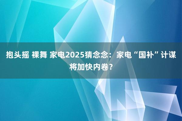 抱头摇 裸舞 家电2025猜念念：家电“国补”计谋将加快内卷？