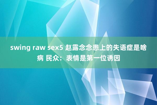 swing raw sex5 赵露念念患上的失语症是啥病 民众：表情是第一位诱因