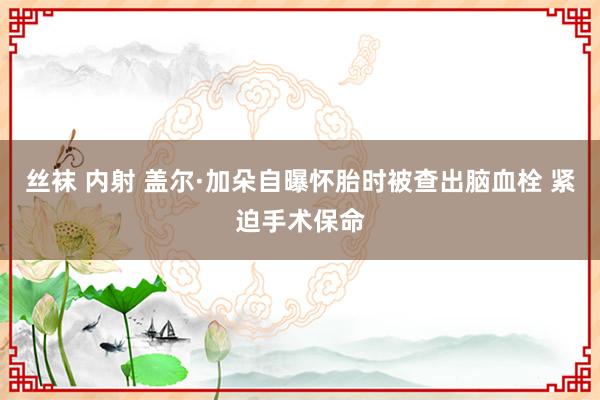 丝袜 内射 盖尔·加朵自曝怀胎时被查出脑血栓 紧迫手术保命