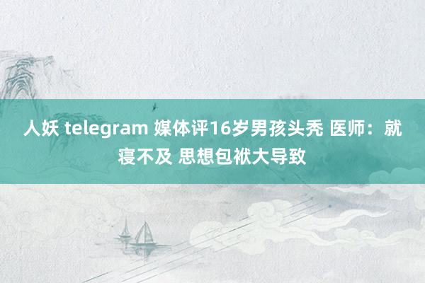 人妖 telegram 媒体评16岁男孩头秃 医师：就寝不及 思想包袱大导致