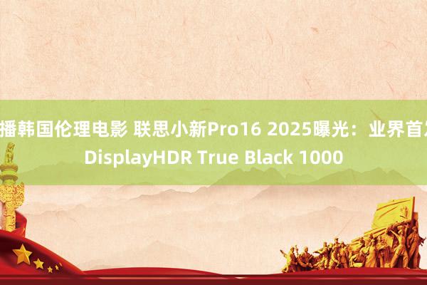 快播韩国伦理电影 联思小新Pro16 2025曝光：业界首发 DisplayHDR True Black 1000