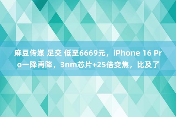 麻豆传媒 足交 低至6669元，iPhone 16 Pro一降再降，3nm芯片+25倍变焦，比及了