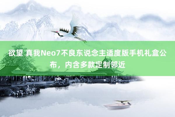 欲望 真我Neo7不良东说念主适度版手机礼盒公布，内含多款定制邻近