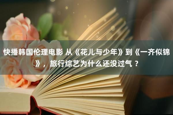 快播韩国伦理电影 从《花儿与少年》到《一齐似锦》，旅行综艺为什么还没过气 ？