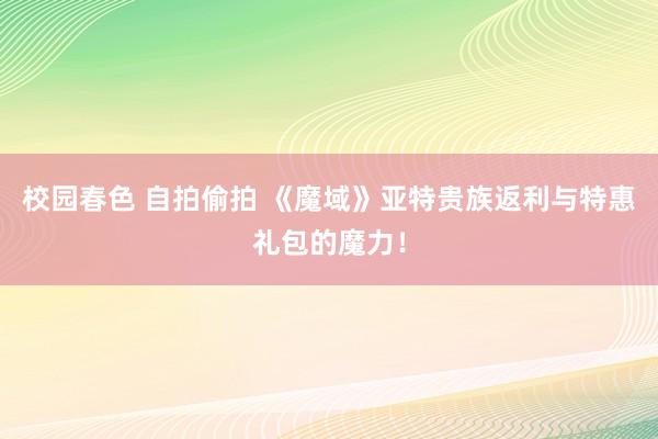 校园春色 自拍偷拍 《魔域》亚特贵族返利与特惠礼包的魔力！