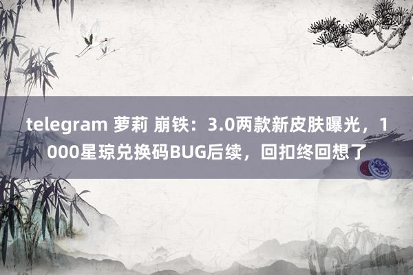 telegram 萝莉 崩铁：3.0两款新皮肤曝光，1000星琼兑换码BUG后续，回扣终回想了