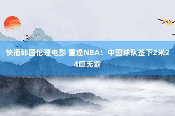 快播韩国伦理电影 重逢NBA！中国球队签下2米24巨无霸