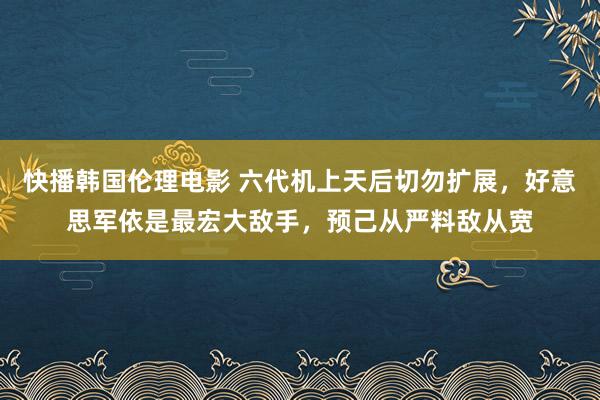 快播韩国伦理电影 六代机上天后切勿扩展，好意思军依是最宏大敌手，预己从严料敌从宽