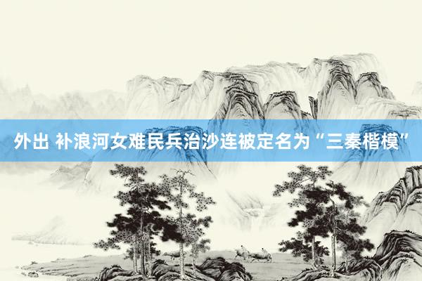 外出 补浪河女难民兵治沙连被定名为“三秦楷模”