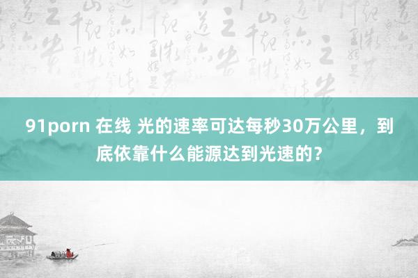 91porn 在线 光的速率可达每秒30万公里，到底依靠什么能源达到光速的？