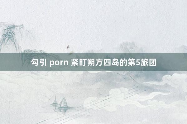 勾引 porn 紧盯朔方四岛的第5旅团