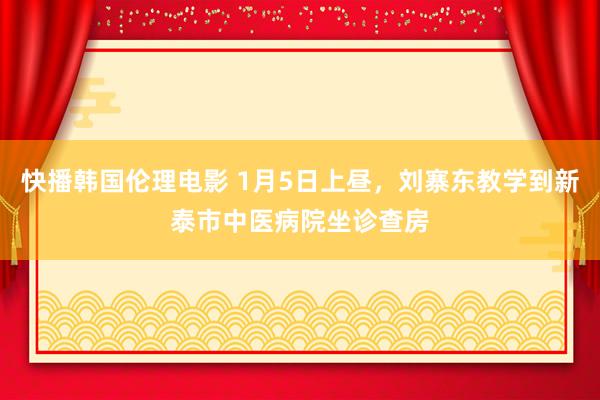 快播韩国伦理电影 1月5日上昼，刘寨东教学到新泰市中医病院坐诊查房