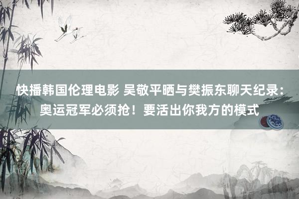 快播韩国伦理电影 吴敬平晒与樊振东聊天纪录：奥运冠军必须抢！要活出你我方的模式