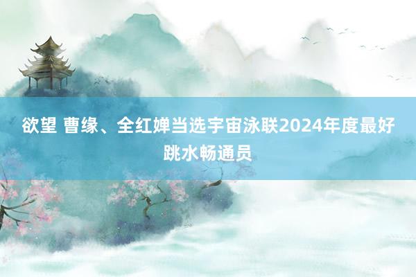 欲望 曹缘、全红婵当选宇宙泳联2024年度最好跳水畅通员