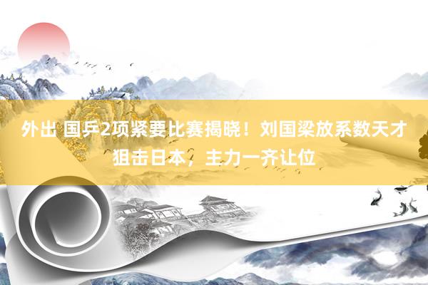 外出 国乒2项紧要比赛揭晓！刘国梁放系数天才狙击日本，主力一齐让位