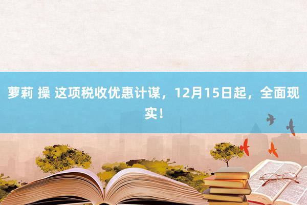 萝莉 操 这项税收优惠计谋，12月15日起，全面现实！