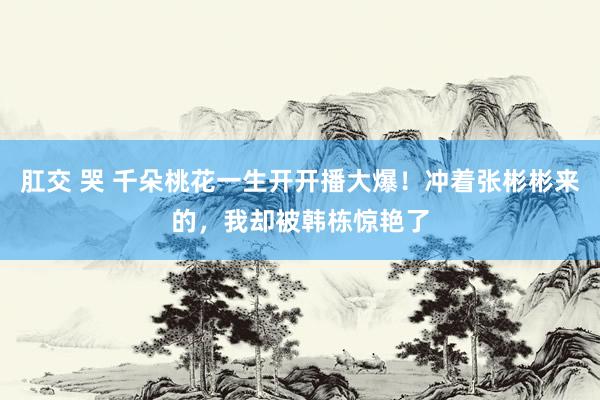 肛交 哭 千朵桃花一生开开播大爆！冲着张彬彬来的，我却被韩栋惊艳了