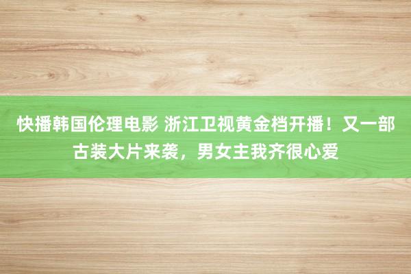 快播韩国伦理电影 浙江卫视黄金档开播！又一部古装大片来袭，男女主我齐很心爱