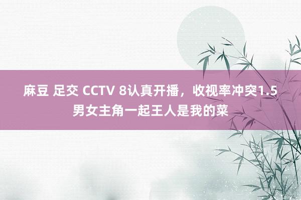 麻豆 足交 CCTV 8认真开播，收视率冲突1.5男女主角一起王人是我的菜