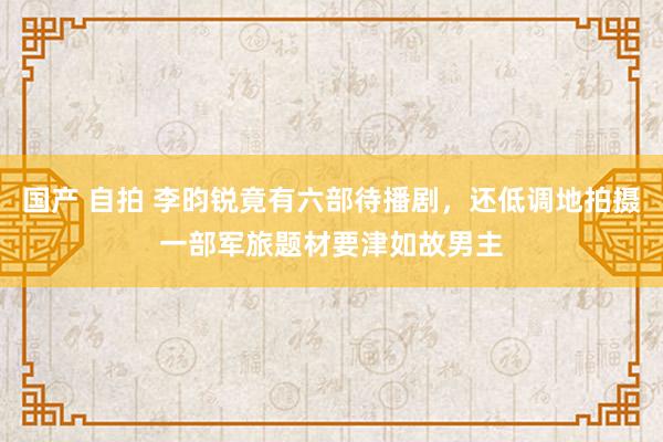 国产 自拍 李昀锐竟有六部待播剧，还低调地拍摄一部军旅题材要津如故男主