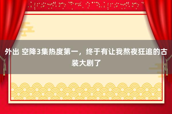 外出 空降3集热度第一，终于有让我熬夜狂追的古装大剧了