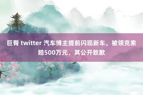 巨臀 twitter 汽车博主提前闪现新车，被领克索赔500万元，其公开致歉