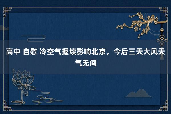 高中 自慰 冷空气握续影响北京，今后三天大风天气无间