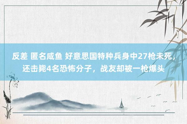 反差 匿名咸鱼 好意思国特种兵身中27枪未死，还击毙4名恐怖分子，战友却被一枪爆头