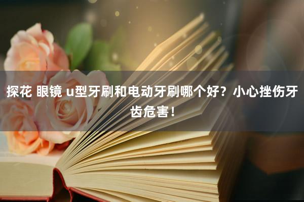 探花 眼镜 u型牙刷和电动牙刷哪个好？小心挫伤牙齿危害！