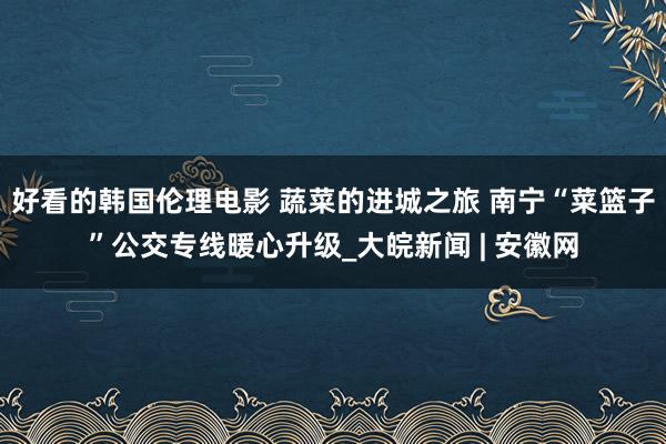 好看的韩国伦理电影 蔬菜的进城之旅 南宁“菜篮子”公交专线暖心升级_大皖新闻 | 安徽网