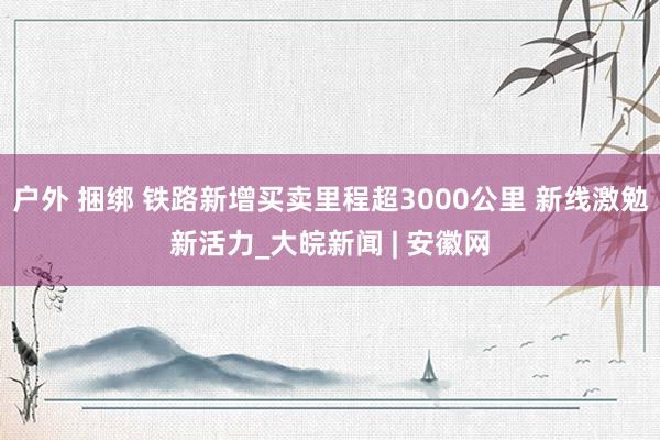 户外 捆绑 铁路新增买卖里程超3000公里 新线激勉新活力_大皖新闻 | 安徽网