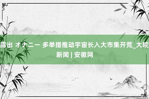 露出 オナニー 多举措推动宇宙长入大市集开荒_大皖新闻 | 安徽网