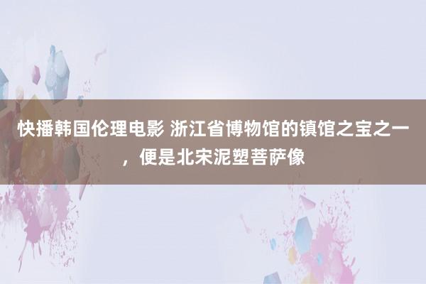 快播韩国伦理电影 浙江省博物馆的镇馆之宝之一，便是北宋泥塑菩萨像