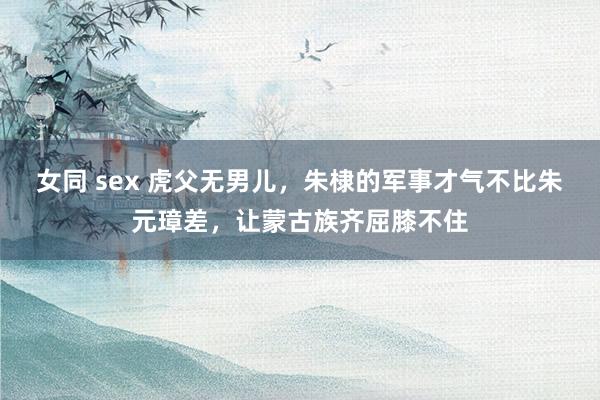 女同 sex 虎父无男儿，朱棣的军事才气不比朱元璋差，让蒙古族齐屈膝不住