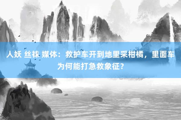 人妖 丝袜 媒体：救护车开到地里采柑橘，里面车为何能打急救象征？