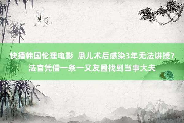 快播韩国伦理电影  患儿术后感染3年无法讲授？法官凭借一条一又友圈找到当事大夫