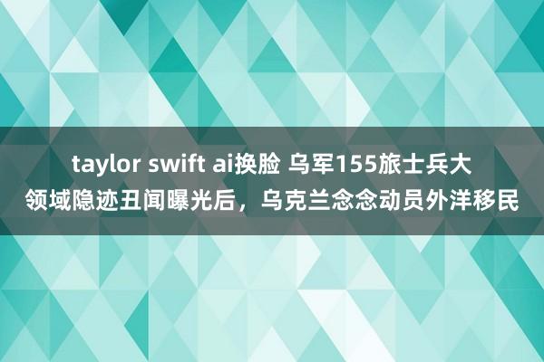 taylor swift ai换脸 乌军155旅士兵大领域隐迹丑闻曝光后，乌克兰念念动员外洋移民