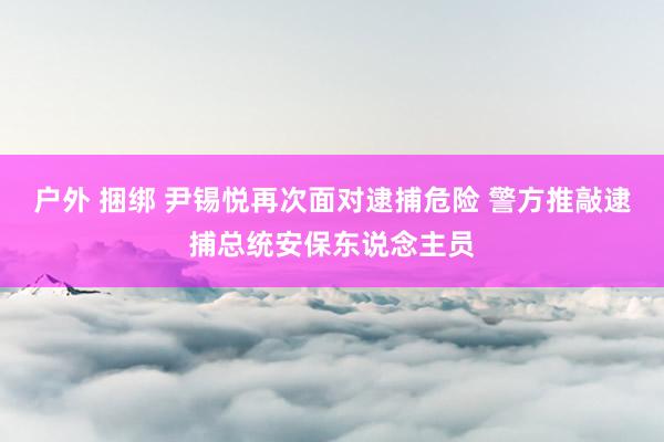 户外 捆绑 尹锡悦再次面对逮捕危险 警方推敲逮捕总统安保东说念主员