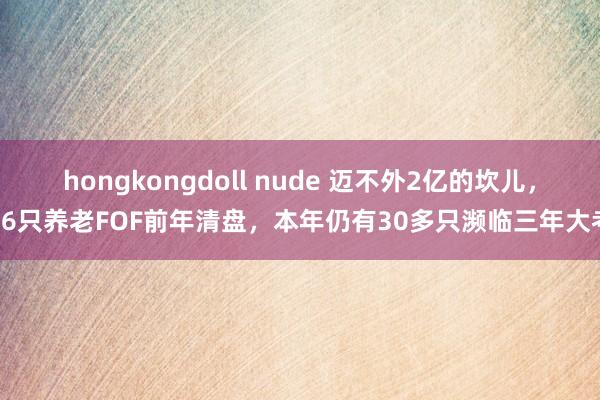 hongkongdoll nude 迈不外2亿的坎儿，16只养老FOF前年清盘，本年仍有30多只濒临三年大考