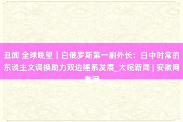 丑闻 全球眺望｜白俄罗斯第一副外长：白中时常的东谈主文调换助力双边陲系发展_大皖新闻 | 安徽网