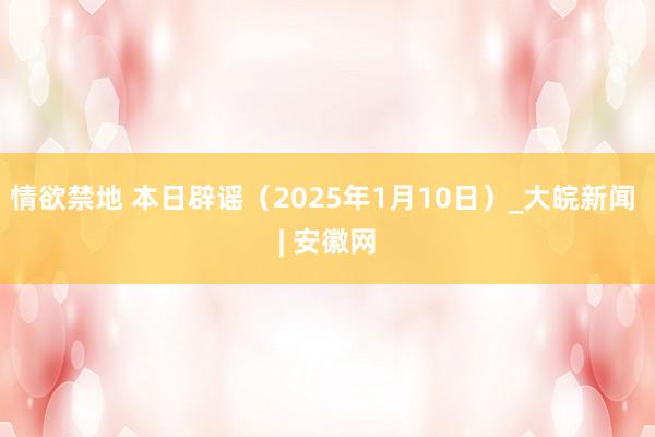 情欲禁地 本日辟谣（2025年1月10日）_大皖新闻 | 安徽网