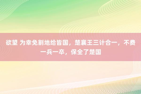 欲望 为幸免割地给皆国，楚襄王三计合一，不费一兵一卒，保全了楚国