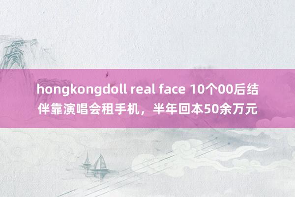 hongkongdoll real face 10个00后结伴靠演唱会租手机，半年回本50余万元